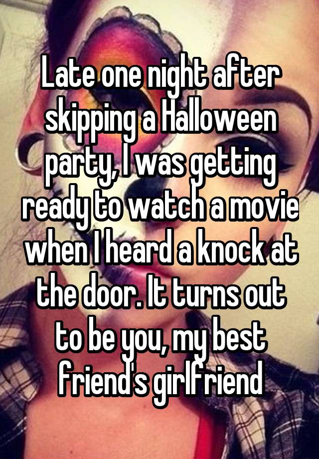 Late one night after skipping a Halloween party, I was getting ready to watch a movie when I heard a knock at the door. It turns out to be you, my best friend's girlfriend