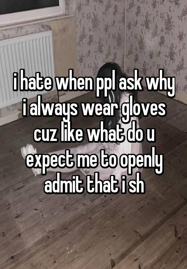 i hate when ppl ask why i always wear gloves cuz like what do u expect me to openly admit that i sh