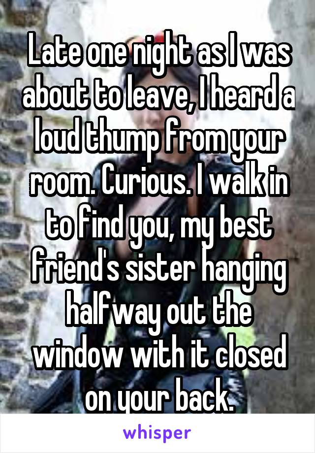 Late one night as I was about to leave, I heard a loud thump from your room. Curious. I walk in to find you, my best friend's sister hanging halfway out the window with it closed on your back.