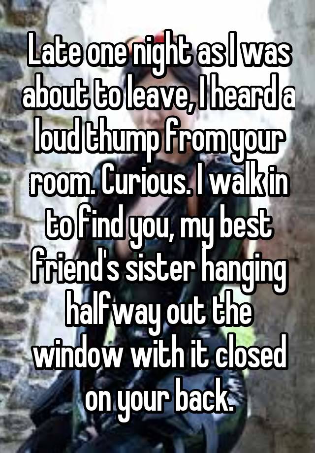 Late one night as I was about to leave, I heard a loud thump from your room. Curious. I walk in to find you, my best friend's sister hanging halfway out the window with it closed on your back.