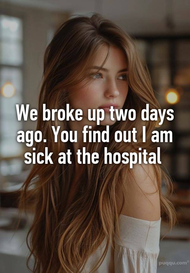 We broke up two days ago. You find out I am sick at the hospital 