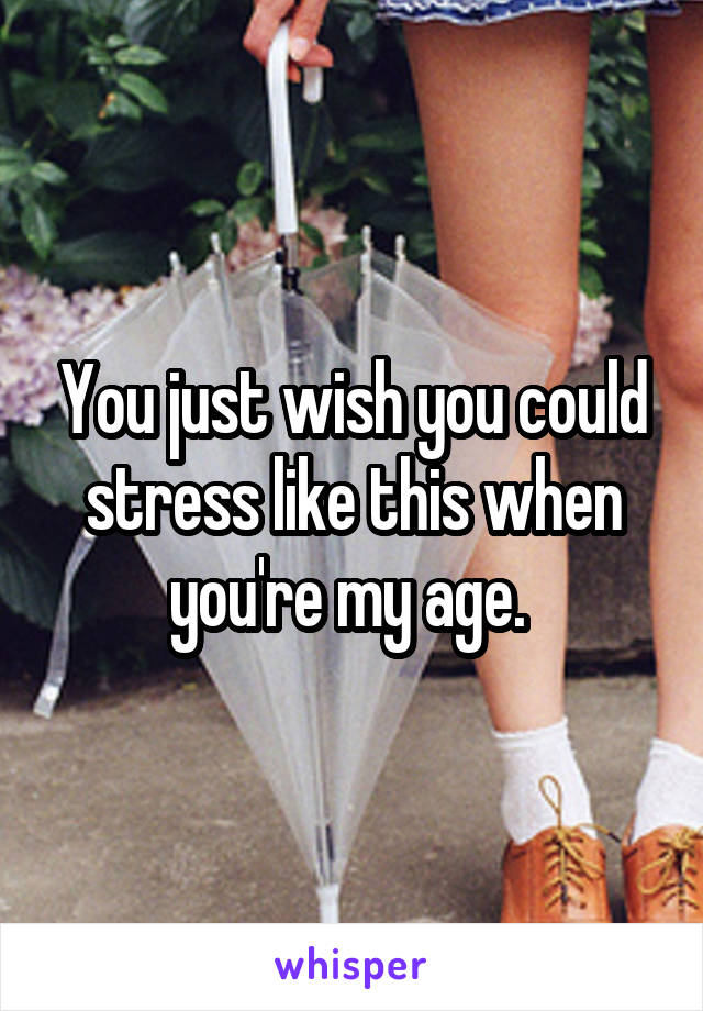 You just wish you could stress like this when you're my age. 