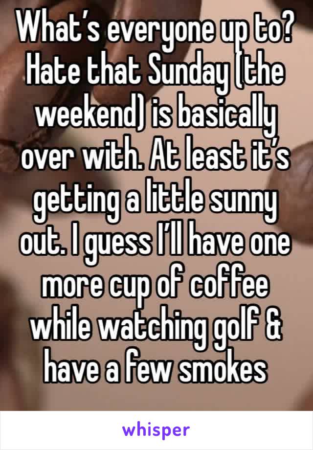 What’s everyone up to? Hate that Sunday (the weekend) is basically over with. At least it’s getting a little sunny out. I guess I’ll have one more cup of coffee while watching golf & have a few smokes