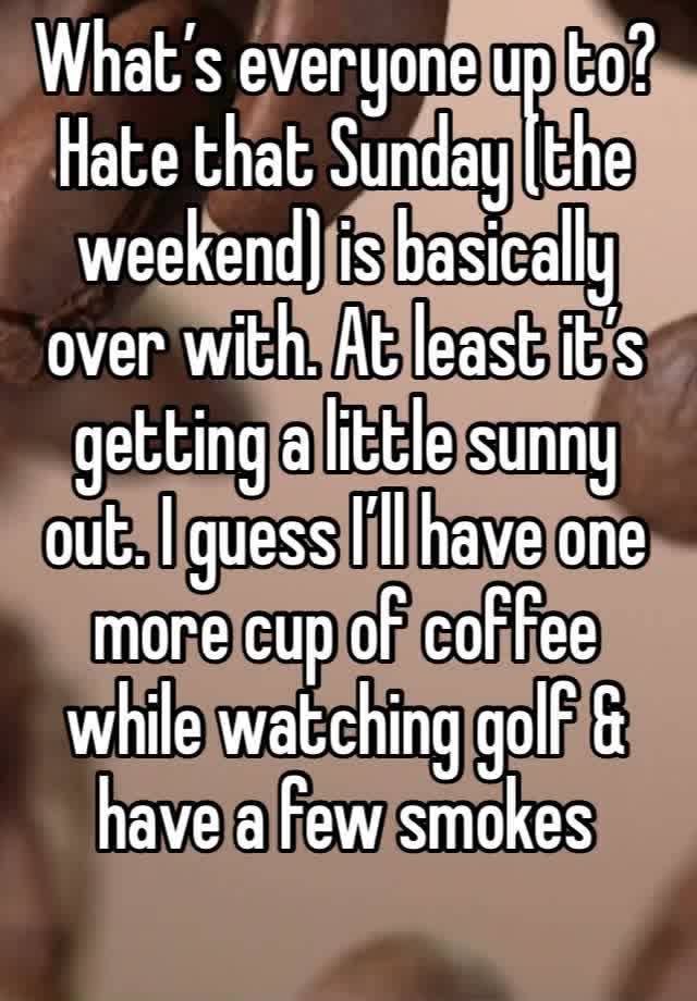 What’s everyone up to? Hate that Sunday (the weekend) is basically over with. At least it’s getting a little sunny out. I guess I’ll have one more cup of coffee while watching golf & have a few smokes