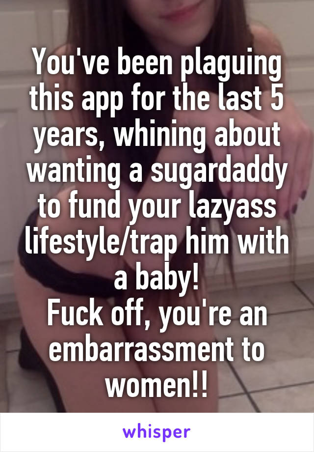 You've been plaguing this app for the last 5 years, whining about wanting a sugardaddy to fund your lazyass lifestyle/trap him with a baby!
Fuck off, you're an embarrassment to women!!