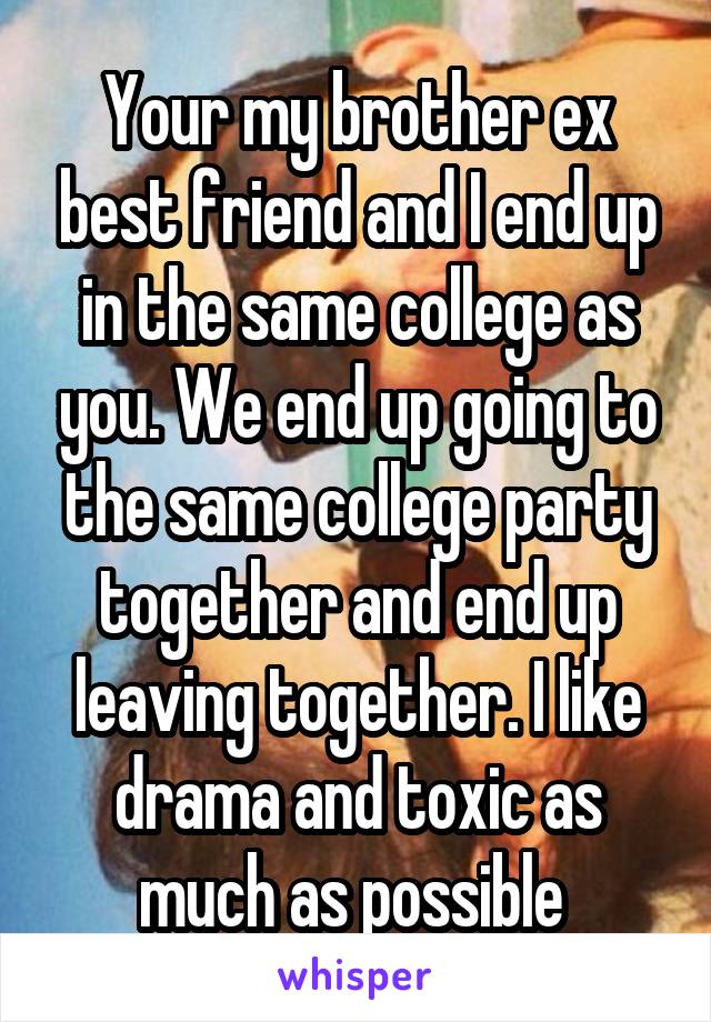 Your my brother ex best friend and I end up in the same college as you. We end up going to the same college party together and end up leaving together. I like drama and toxic as much as possible 