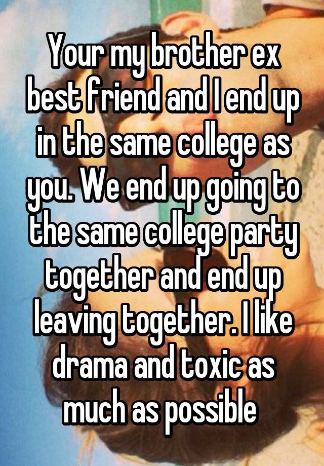 Your my brother ex best friend and I end up in the same college as you. We end up going to the same college party together and end up leaving together. I like drama and toxic as much as possible 