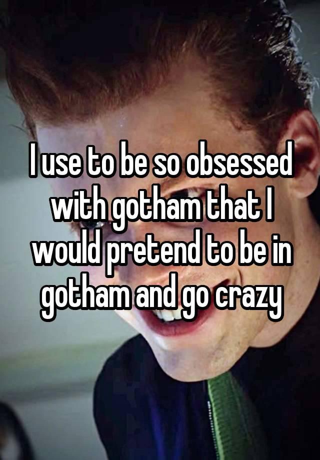 I use to be so obsessed with gotham that I would pretend to be in gotham and go crazy