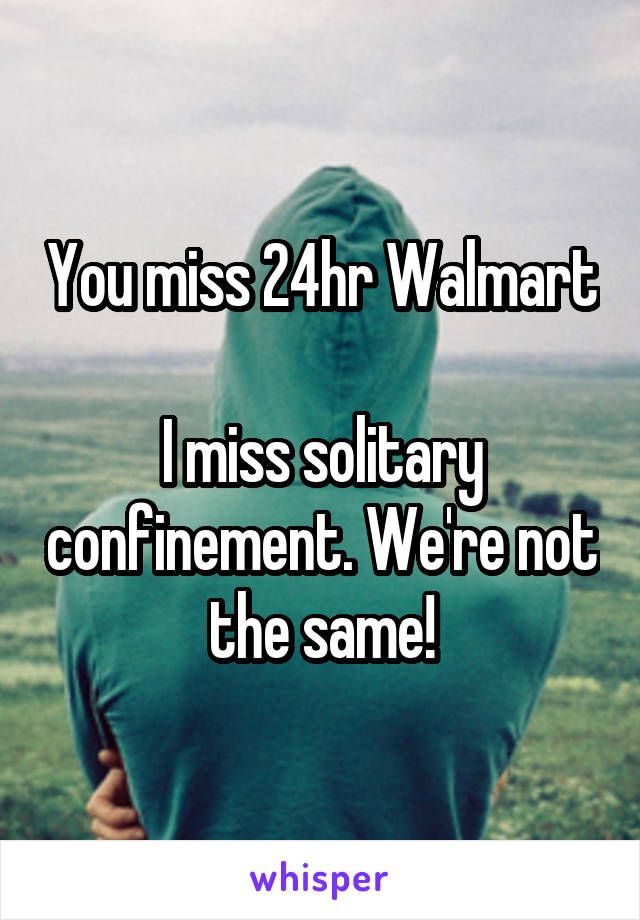 You miss 24hr Walmart

I miss solitary confinement. We're not the same!