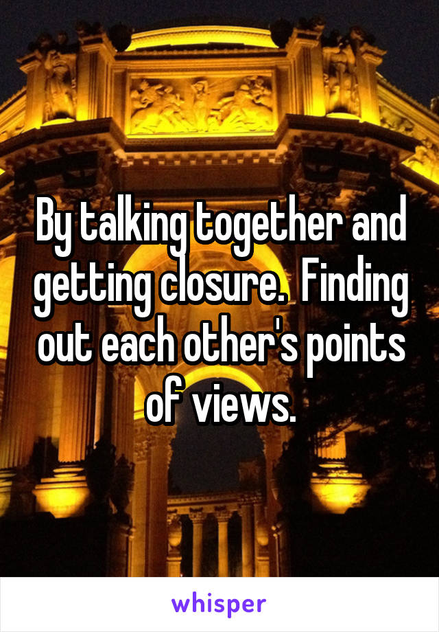 By talking together and getting closure.  Finding out each other's points of views.