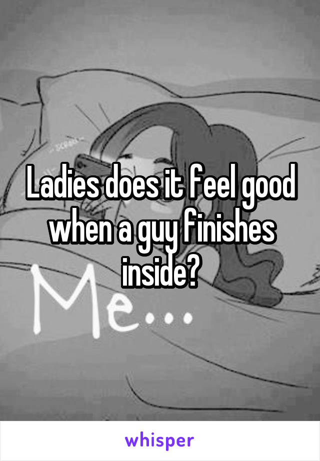 Ladies does it feel good when a guy finishes inside?