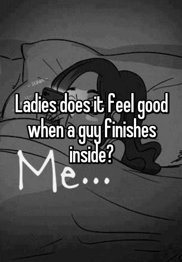 Ladies does it feel good when a guy finishes inside?