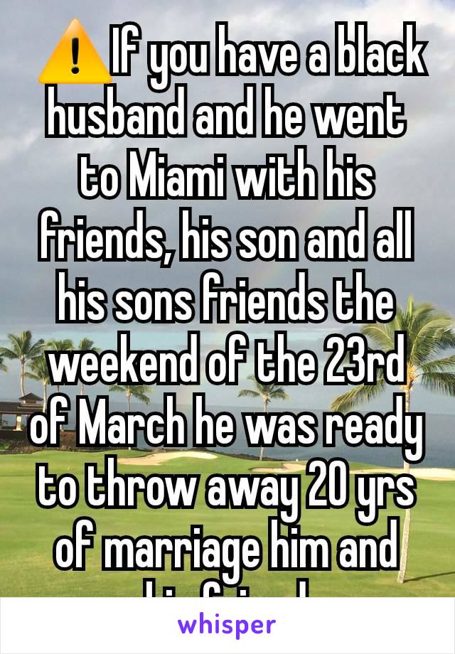  ⚠️If you have a black husband and he went to Miami with his friends, his son and all his sons friends the weekend of the 23rd of March he was ready to throw away 20 yrs of marriage him and his friend