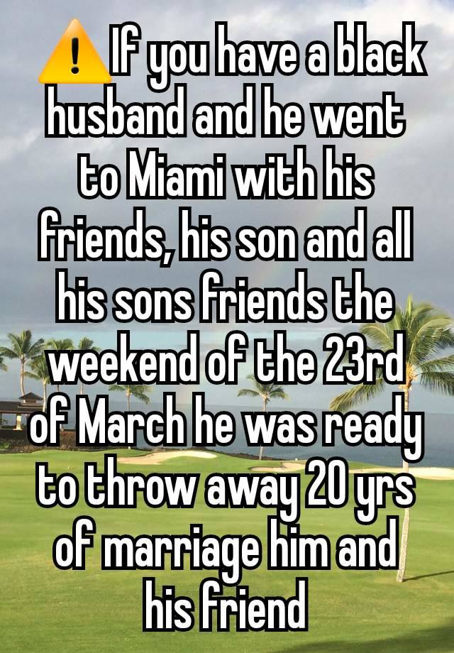  ⚠️If you have a black husband and he went to Miami with his friends, his son and all his sons friends the weekend of the 23rd of March he was ready to throw away 20 yrs of marriage him and his friend