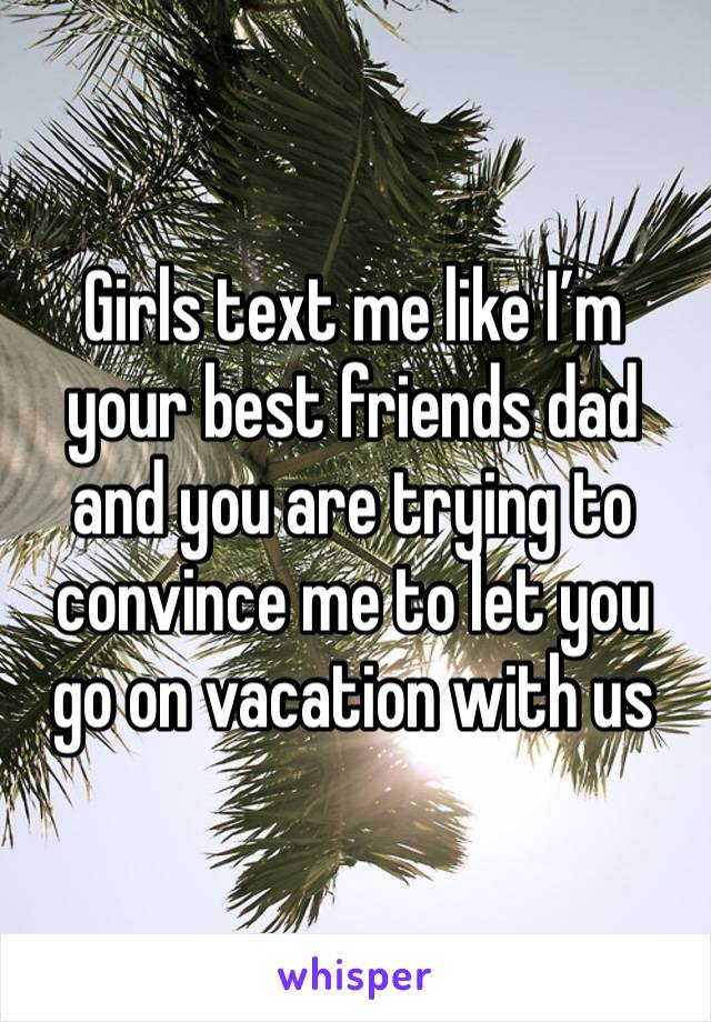 Girls text me like I’m your best friends dad and you are trying to convince me to let you go on vacation with us 