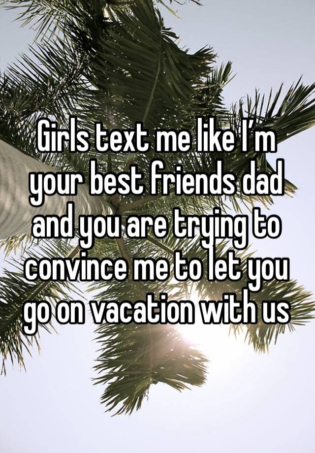 Girls text me like I’m your best friends dad and you are trying to convince me to let you go on vacation with us 