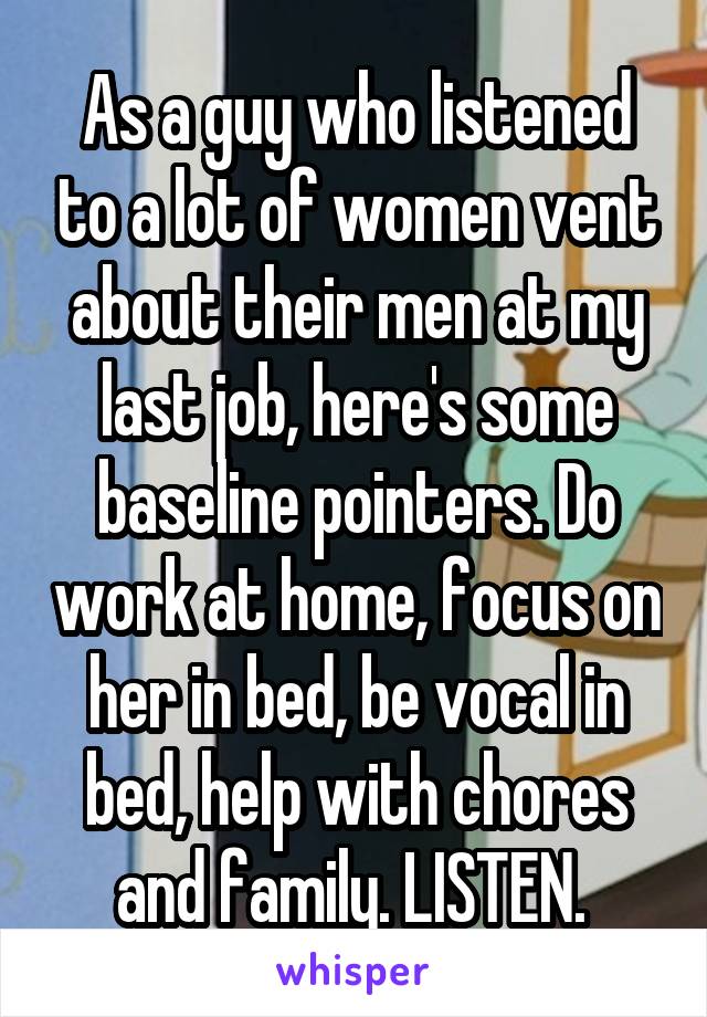 As a guy who listened to a lot of women vent about their men at my last job, here's some baseline pointers. Do work at home, focus on her in bed, be vocal in bed, help with chores and family. LISTEN. 