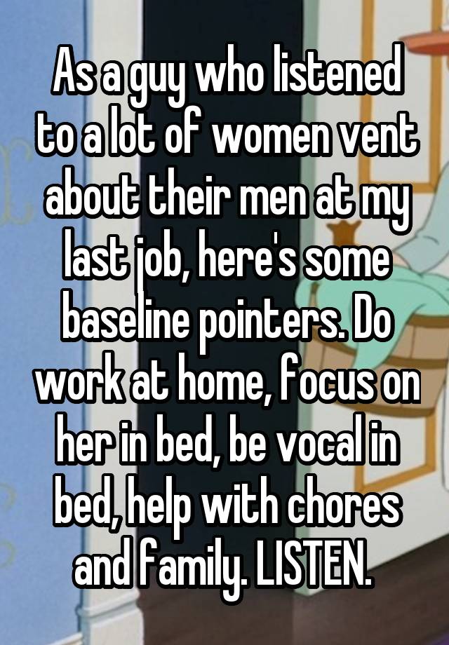 As a guy who listened to a lot of women vent about their men at my last job, here's some baseline pointers. Do work at home, focus on her in bed, be vocal in bed, help with chores and family. LISTEN. 