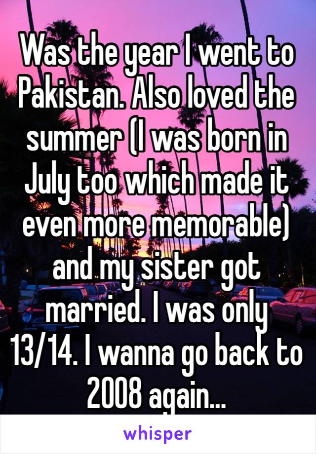 Was the year I went to Pakistan. Also loved the summer (I was born in July too which made it even more memorable) and my sister got married. I was only 13/14. I wanna go back to 2008 again…