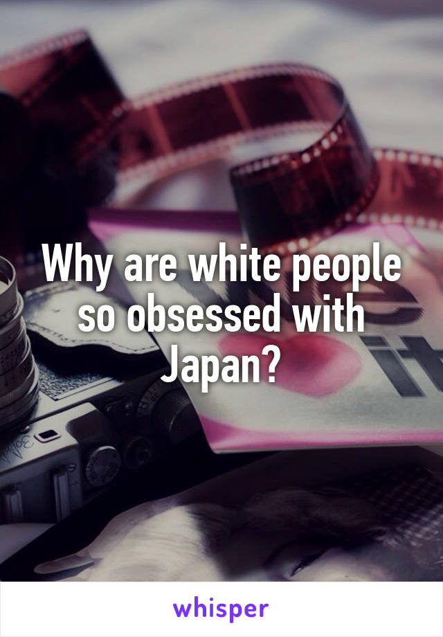 Why are white people so obsessed with Japan?