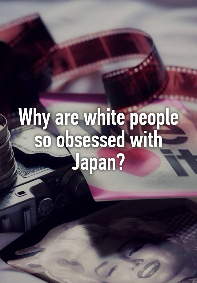 Why are white people so obsessed with Japan?