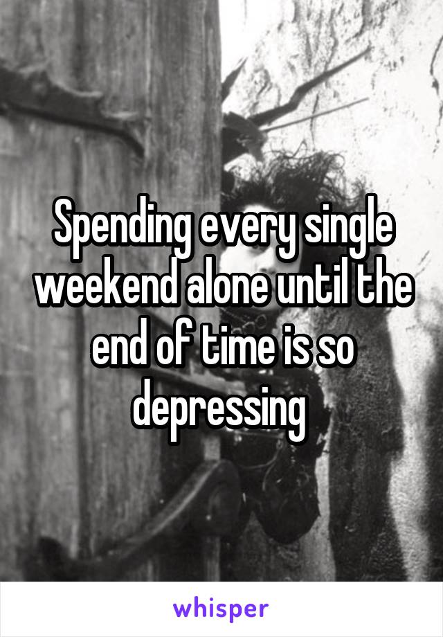 Spending every single weekend alone until the end of time is so depressing 