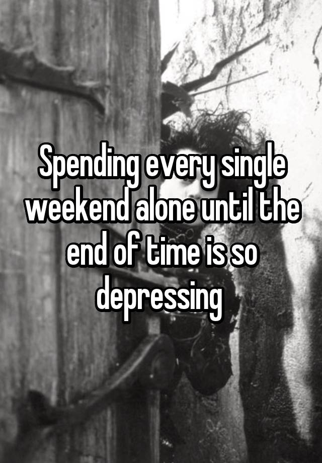 Spending every single weekend alone until the end of time is so depressing 