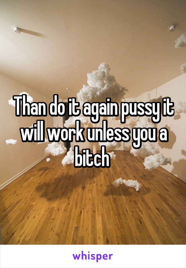 Than do it again pussy it will work unless you a bitch 