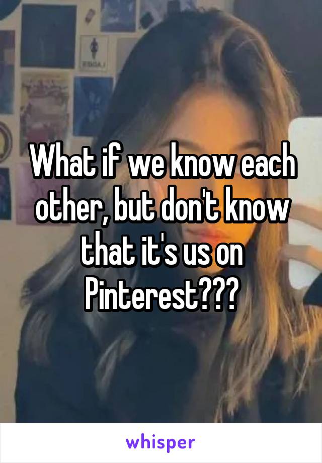 What if we know each other, but don't know that it's us on
Pinterest???