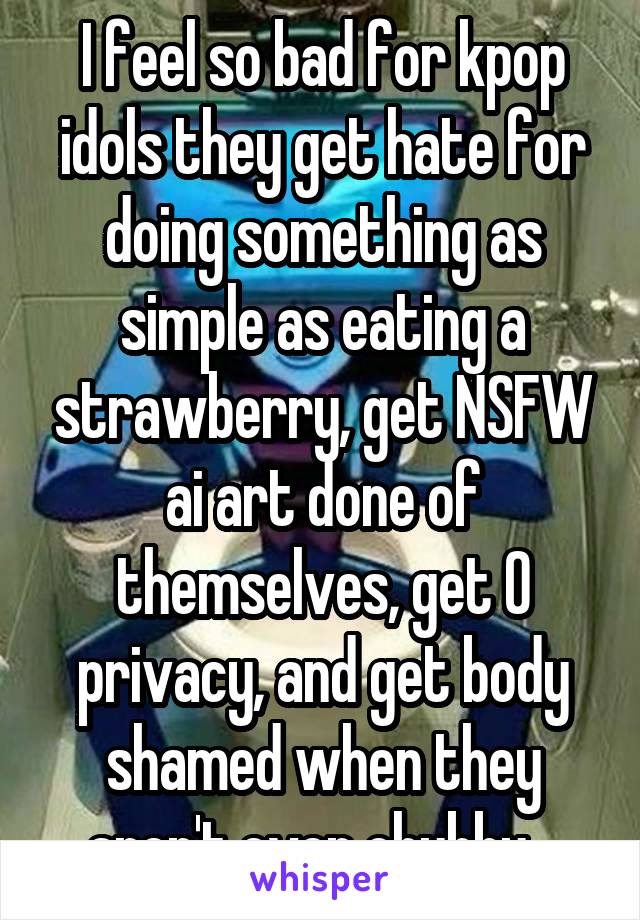 I feel so bad for kpop idols they get hate for doing something as simple as eating a strawberry, get NSFW ai art done of themselves, get 0 privacy, and get body shamed when they aren't even chubby ..