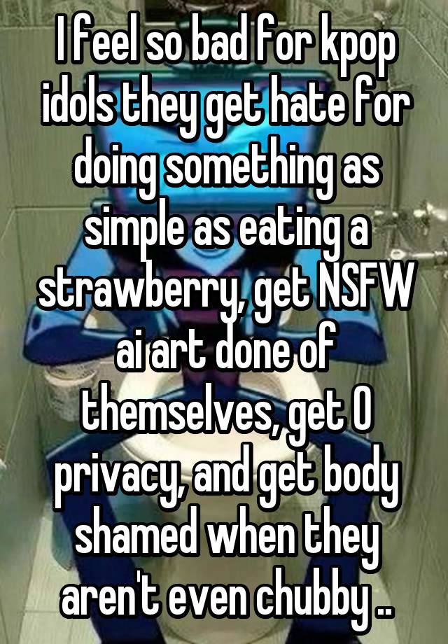 I feel so bad for kpop idols they get hate for doing something as simple as eating a strawberry, get NSFW ai art done of themselves, get 0 privacy, and get body shamed when they aren't even chubby ..