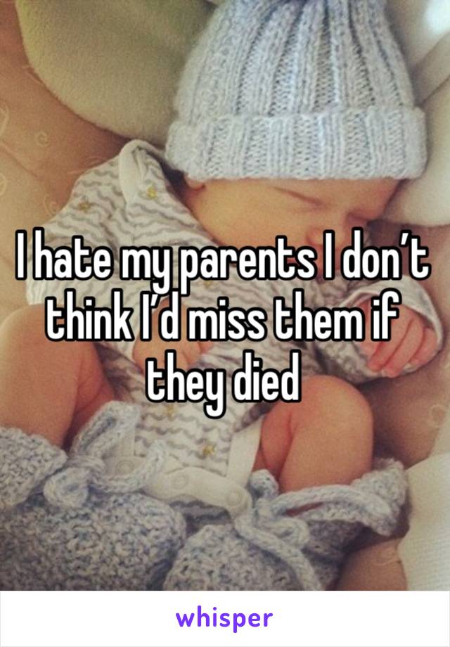 I hate my parents I don’t think I’d miss them if they died 