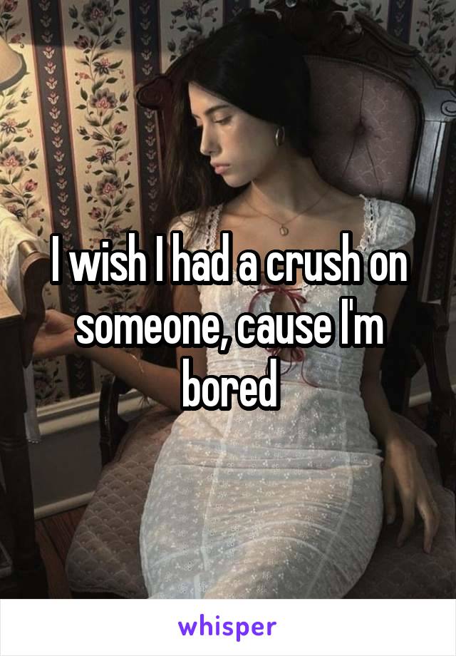 I wish I had a crush on someone, cause I'm bored