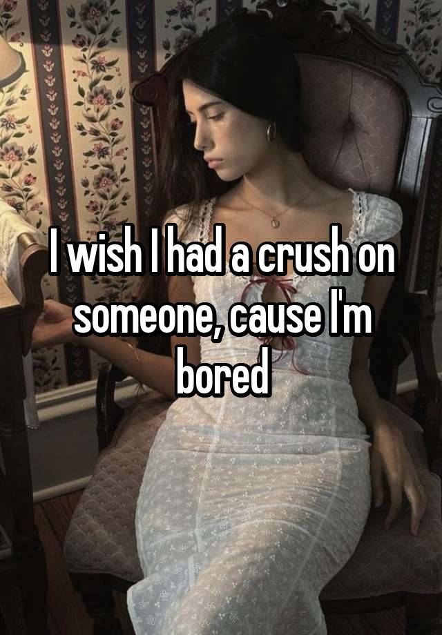 I wish I had a crush on someone, cause I'm bored