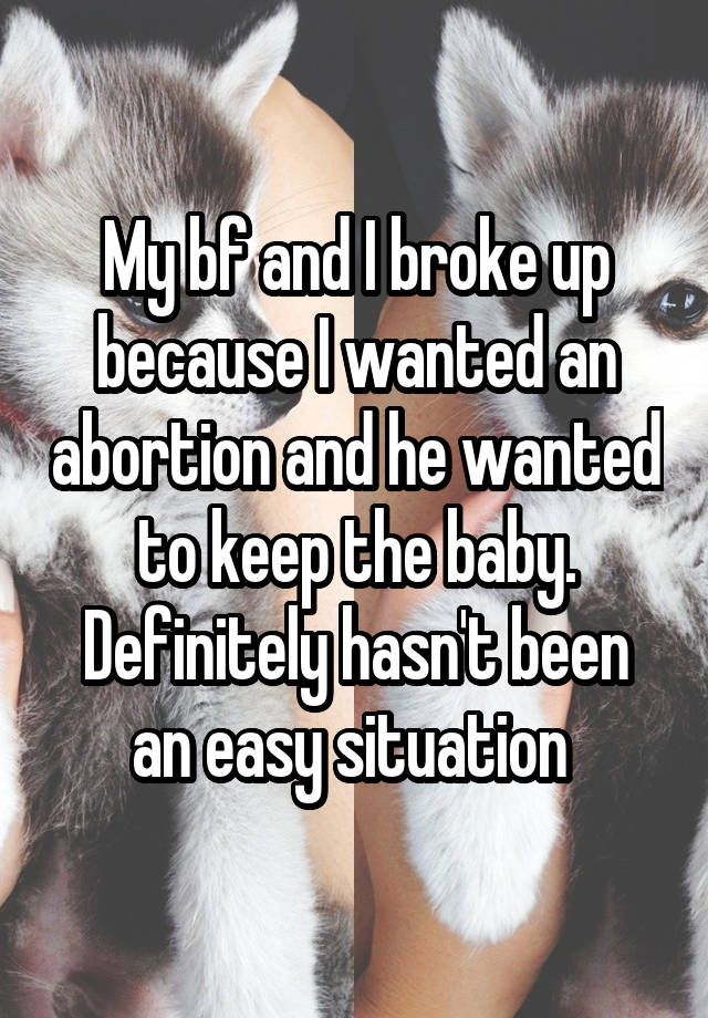 My bf and I broke up because I wanted an abortion and he wanted to keep the baby. Definitely hasn't been an easy situation 