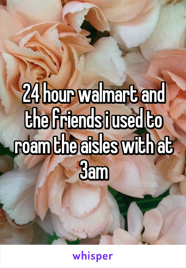 24 hour walmart and the friends i used to roam the aisles with at 3am