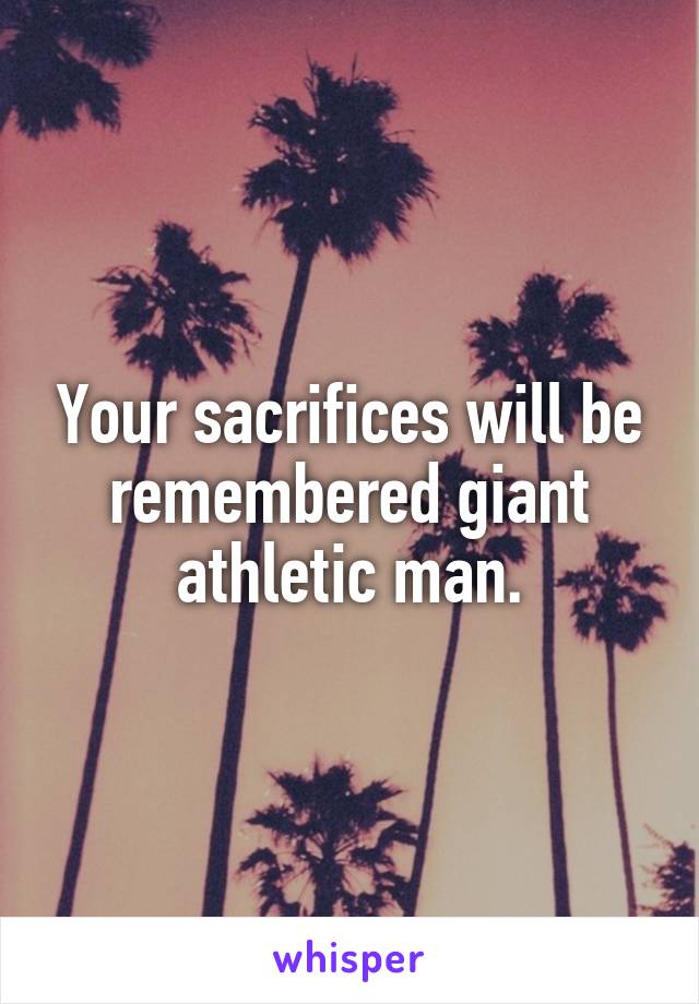 Your sacrifices will be remembered giant athletic man.