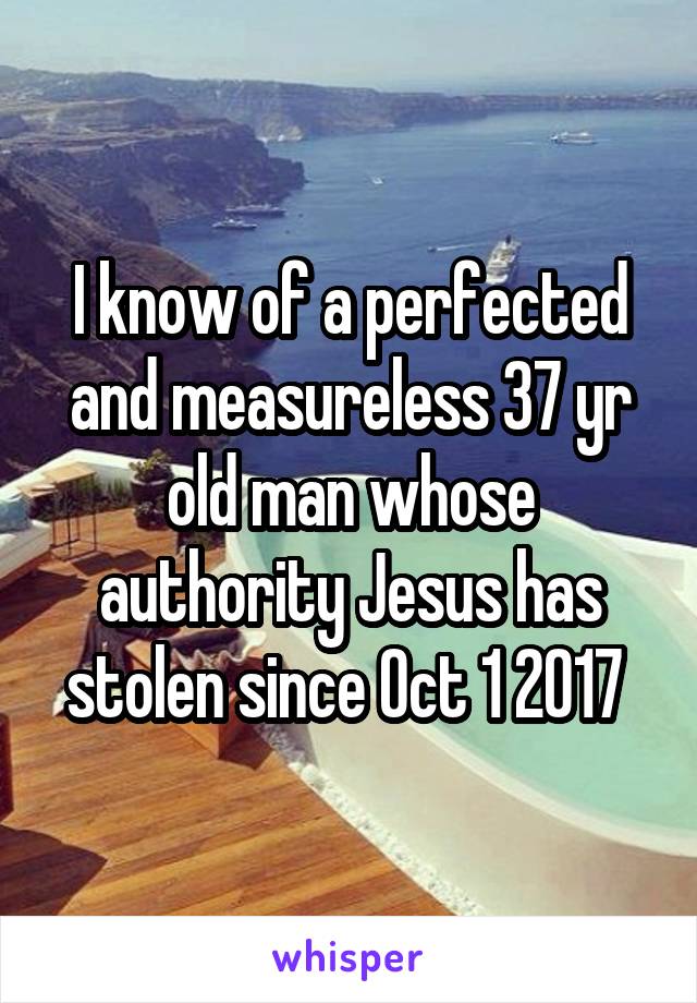 I know of a perfected and measureless 37 yr old man whose authority Jesus has stolen since Oct 1 2017 