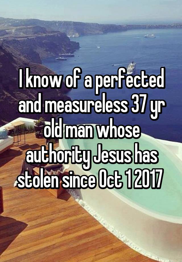 I know of a perfected and measureless 37 yr old man whose authority Jesus has stolen since Oct 1 2017 