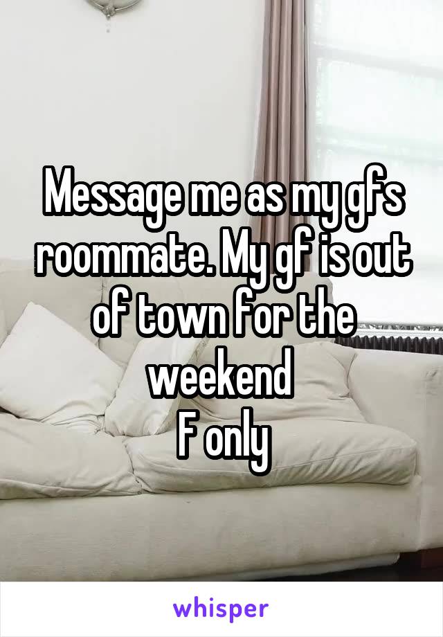 Message me as my gfs roommate. My gf is out of town for the weekend 
F only