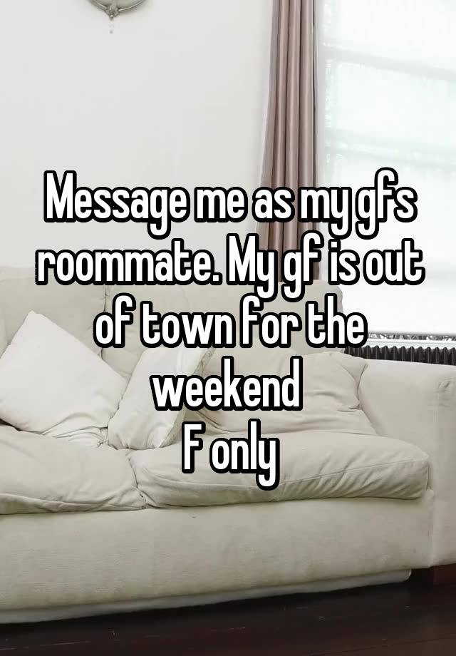 Message me as my gfs roommate. My gf is out of town for the weekend 
F only