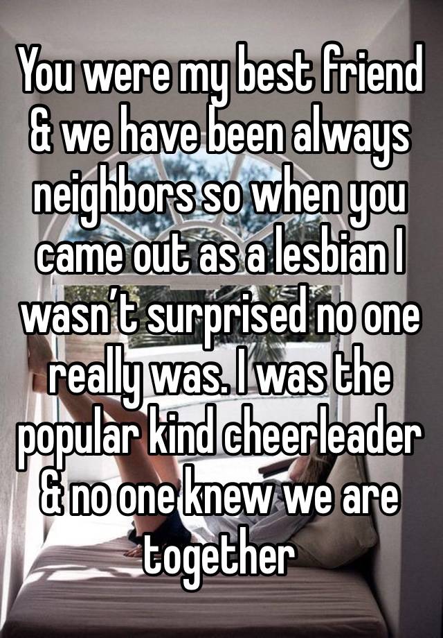 You were my best friend & we have been always neighbors so when you came out as a lesbian I wasn’t surprised no one really was. I was the popular kind cheerleader & no one knew we are together 