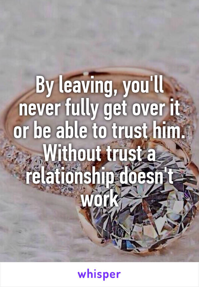 By leaving, you'll never fully get over it or be able to trust him. Without trust a relationship doesn't work