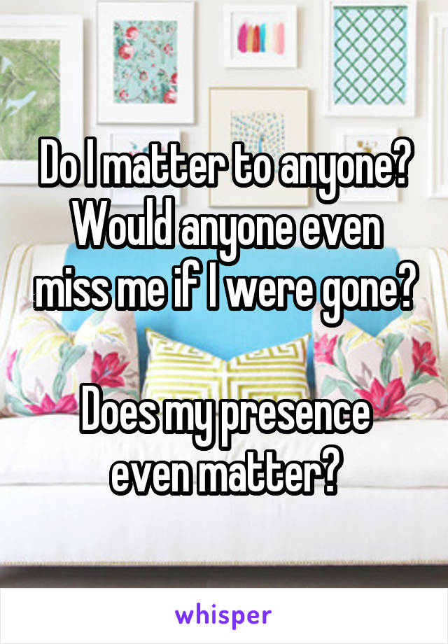 Do I matter to anyone?
Would anyone even miss me if I were gone?

Does my presence even matter?