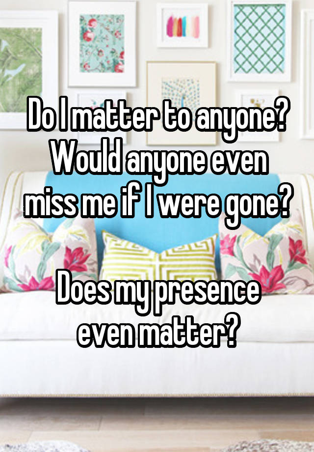 Do I matter to anyone?
Would anyone even miss me if I were gone?

Does my presence even matter?