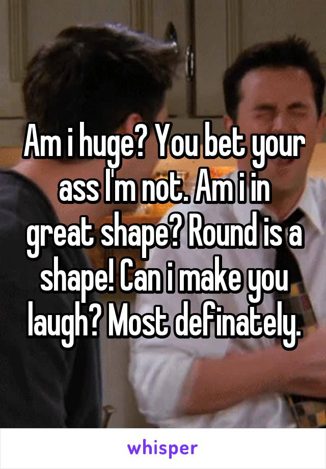 Am i huge? You bet your ass I'm not. Am i in great shape? Round is a shape! Can i make you laugh? Most definately.