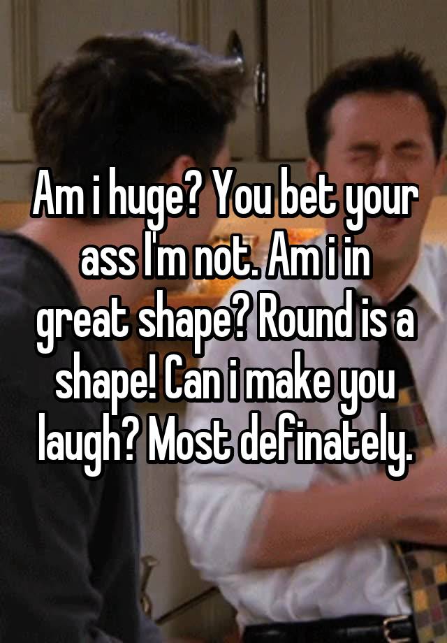 Am i huge? You bet your ass I'm not. Am i in great shape? Round is a shape! Can i make you laugh? Most definately.