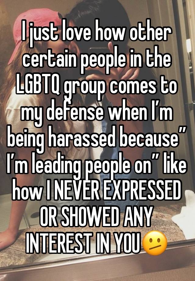 I just love how other certain people in the LGBTQ group comes to my defense when I’m being harassed because” I’m leading people on” like how I NEVER EXPRESSED OR SHOWED ANY INTEREST IN YOU🫤