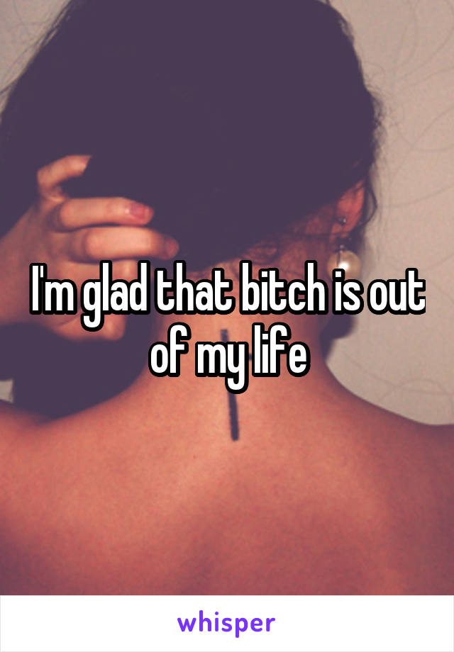 I'm glad that bitch is out of my life