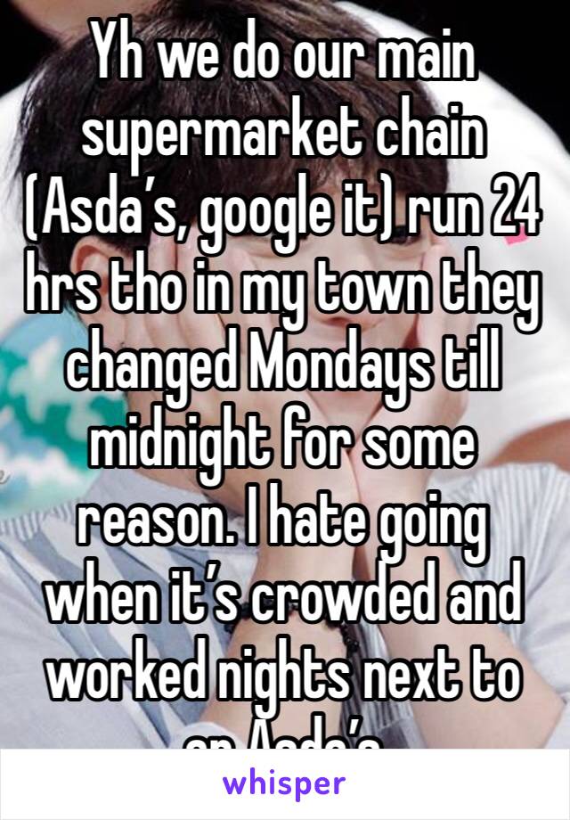 Yh we do our main supermarket chain (Asda’s, google it) run 24 hrs tho in my town they changed Mondays till midnight for some reason. I hate going when it’s crowded and worked nights next to an Asda’s